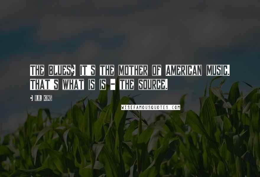 B.B. King Quotes: The Blues? It's the mother of American music. That's what is is - the source.