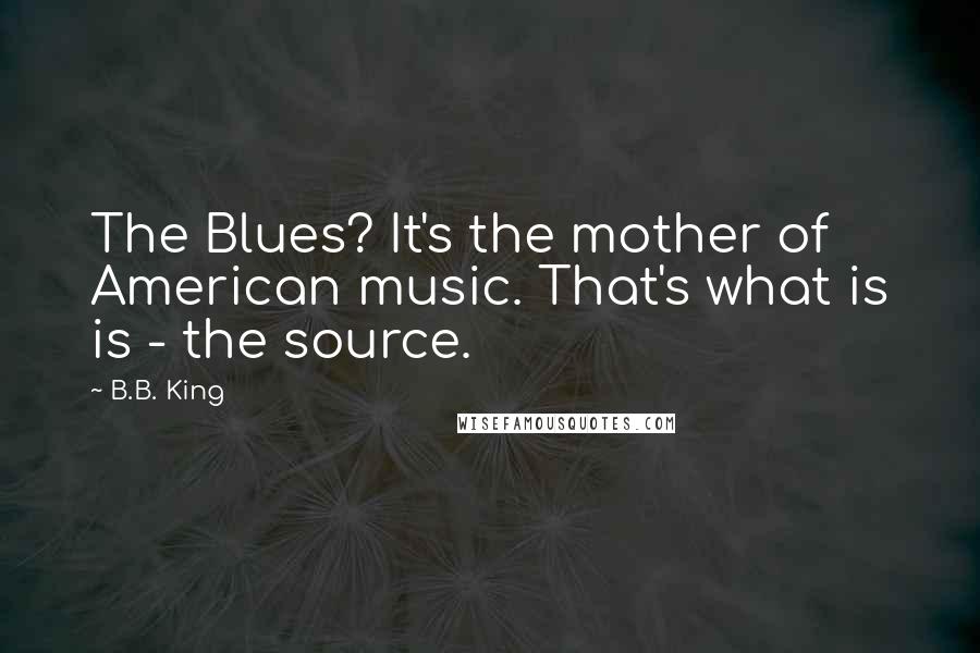 B.B. King Quotes: The Blues? It's the mother of American music. That's what is is - the source.