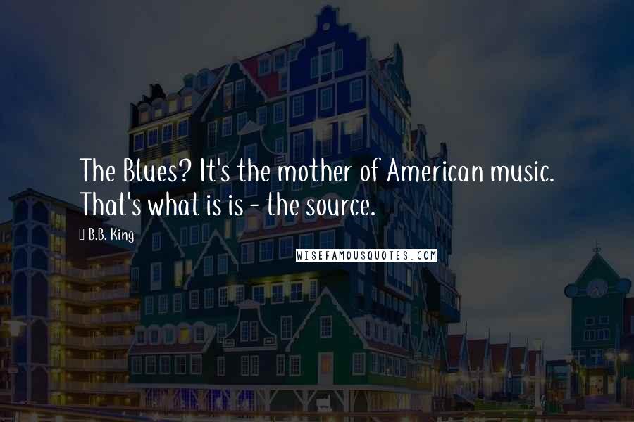 B.B. King Quotes: The Blues? It's the mother of American music. That's what is is - the source.