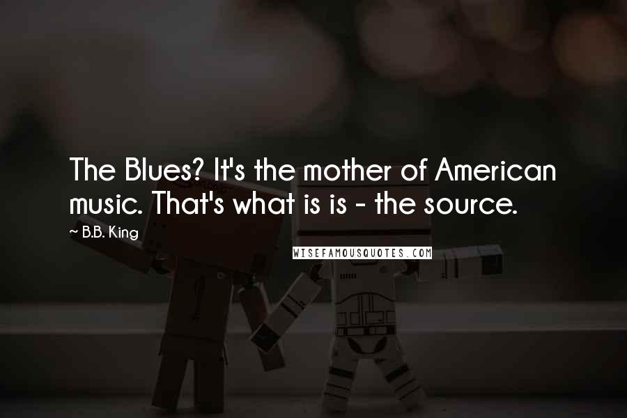 B.B. King Quotes: The Blues? It's the mother of American music. That's what is is - the source.