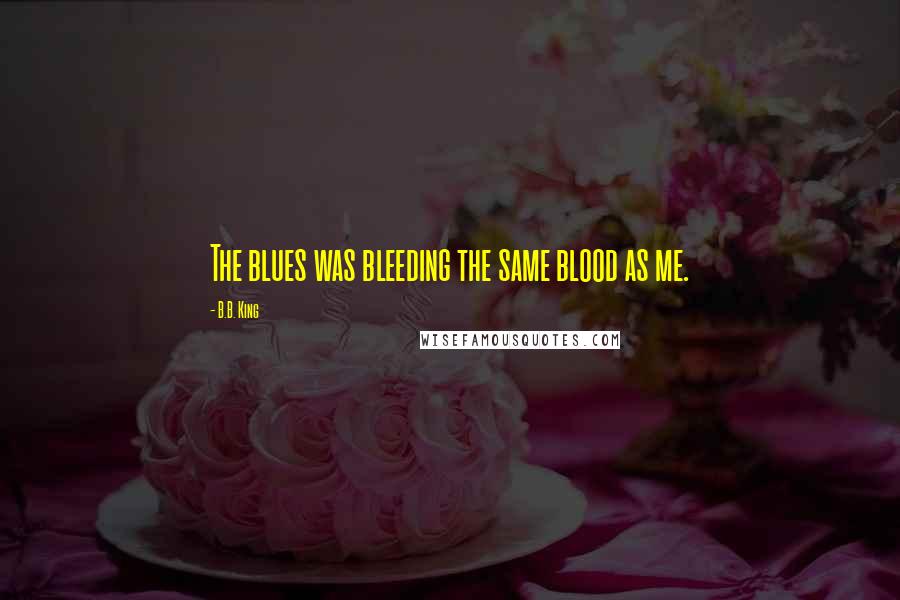 B.B. King Quotes: The blues was bleeding the same blood as me.