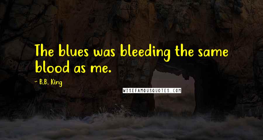 B.B. King Quotes: The blues was bleeding the same blood as me.