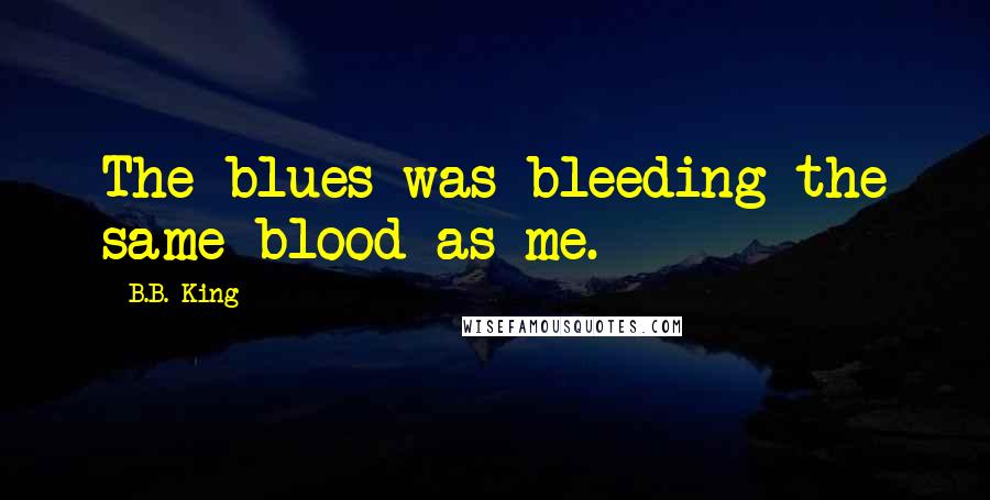 B.B. King Quotes: The blues was bleeding the same blood as me.