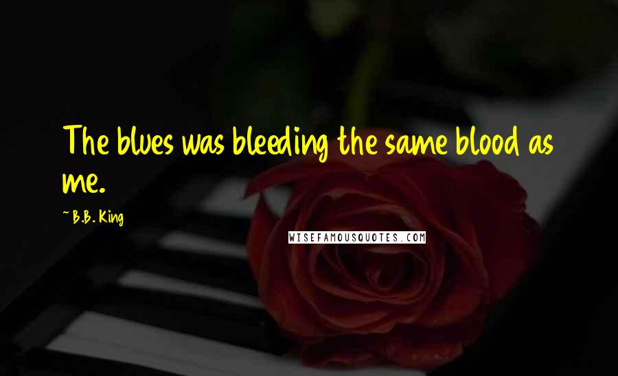 B.B. King Quotes: The blues was bleeding the same blood as me.