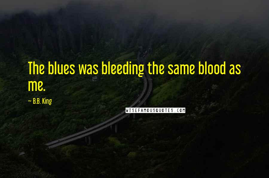 B.B. King Quotes: The blues was bleeding the same blood as me.