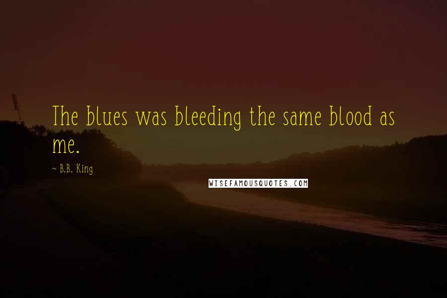 B.B. King Quotes: The blues was bleeding the same blood as me.