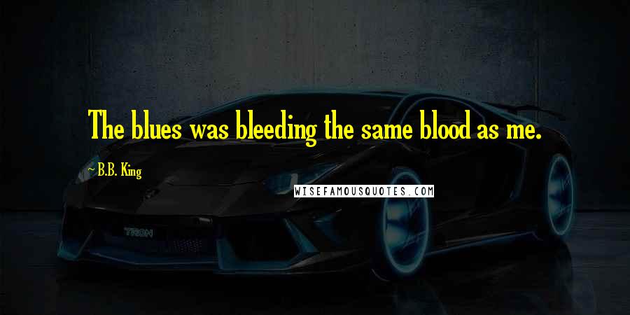 B.B. King Quotes: The blues was bleeding the same blood as me.