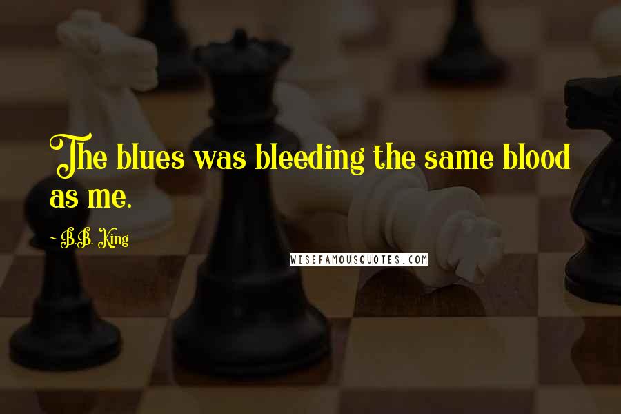 B.B. King Quotes: The blues was bleeding the same blood as me.