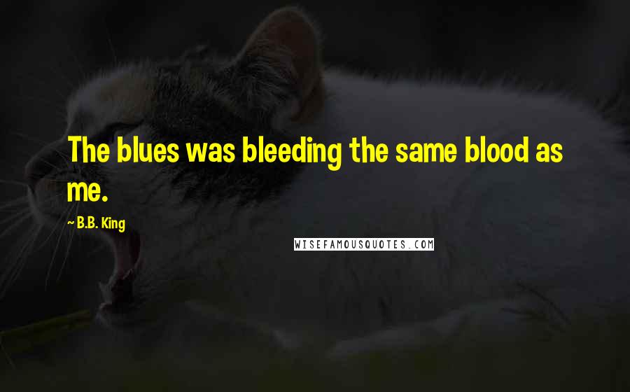 B.B. King Quotes: The blues was bleeding the same blood as me.