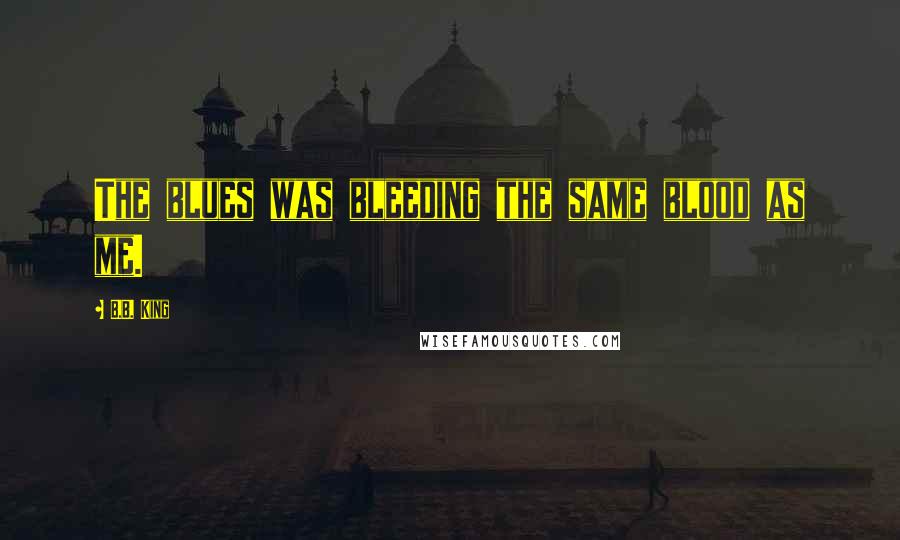 B.B. King Quotes: The blues was bleeding the same blood as me.