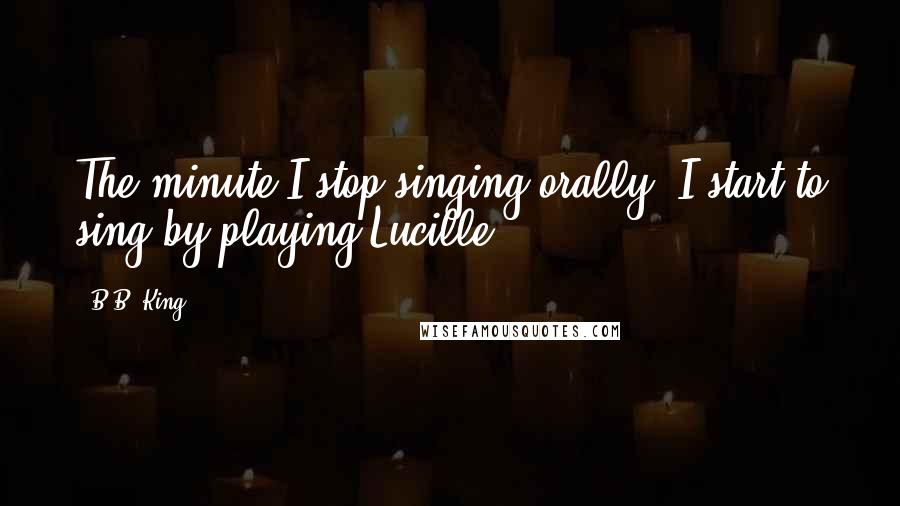 B.B. King Quotes: The minute I stop singing orally, I start to sing by playing Lucille.