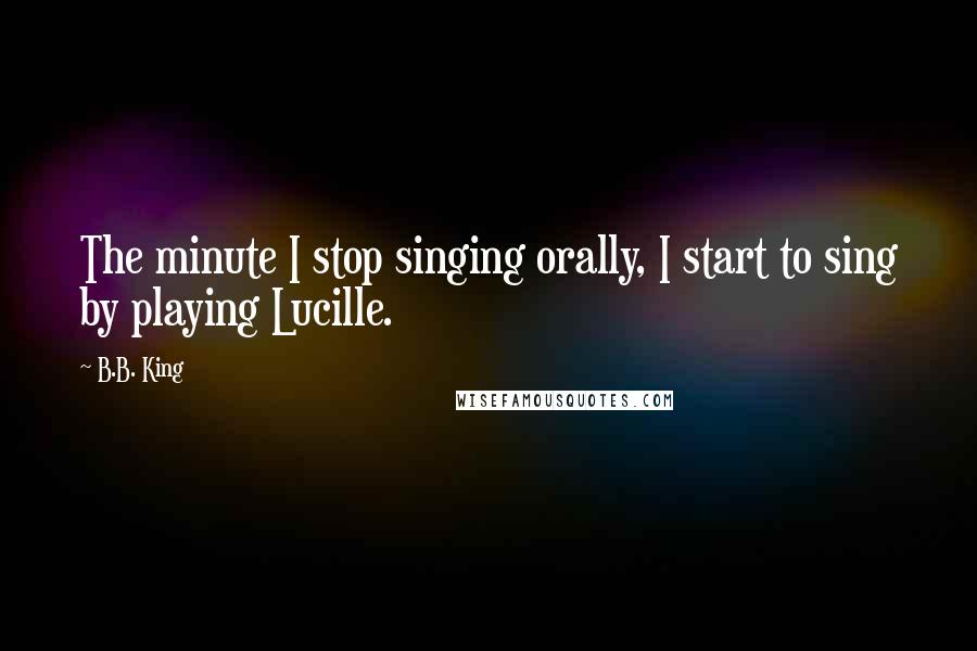 B.B. King Quotes: The minute I stop singing orally, I start to sing by playing Lucille.