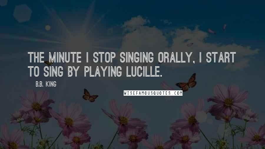 B.B. King Quotes: The minute I stop singing orally, I start to sing by playing Lucille.