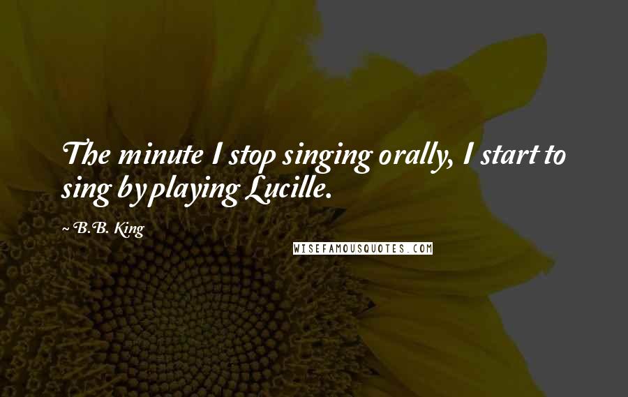 B.B. King Quotes: The minute I stop singing orally, I start to sing by playing Lucille.