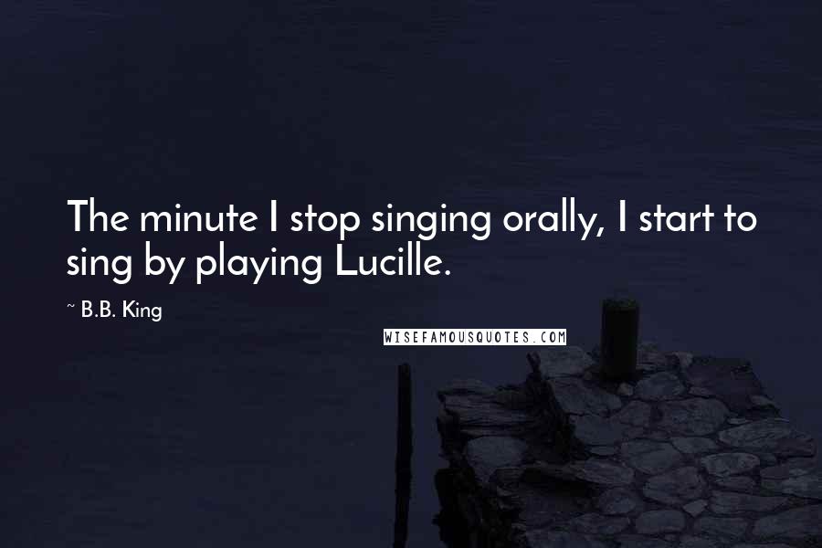 B.B. King Quotes: The minute I stop singing orally, I start to sing by playing Lucille.