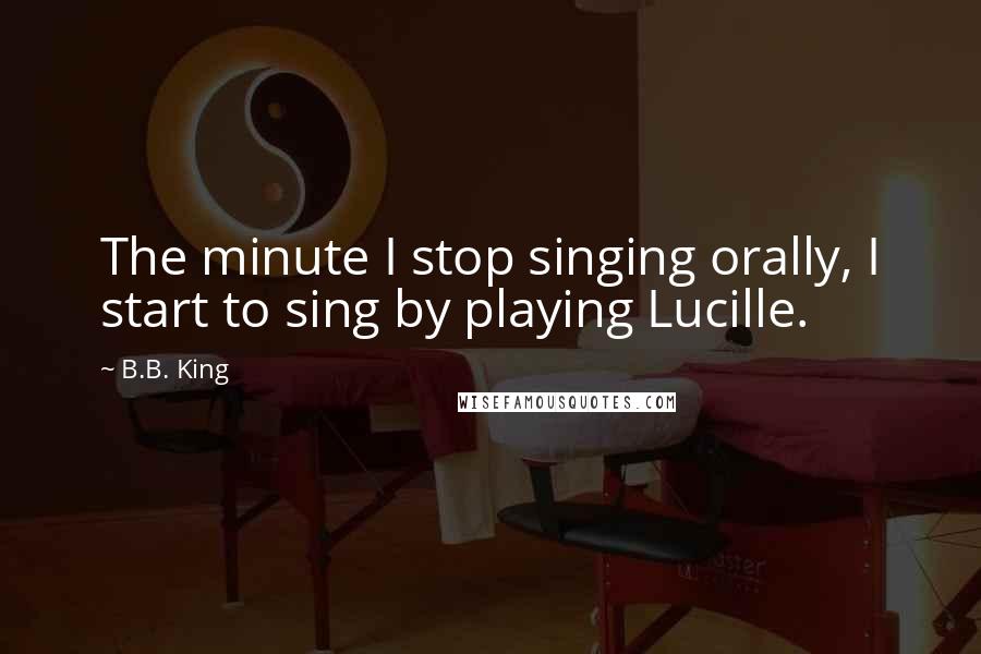 B.B. King Quotes: The minute I stop singing orally, I start to sing by playing Lucille.