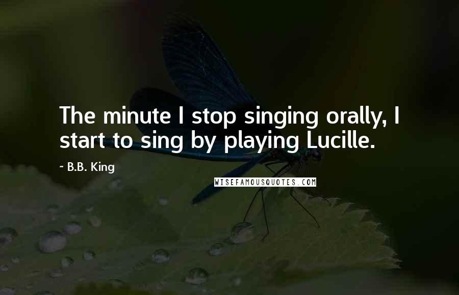 B.B. King Quotes: The minute I stop singing orally, I start to sing by playing Lucille.