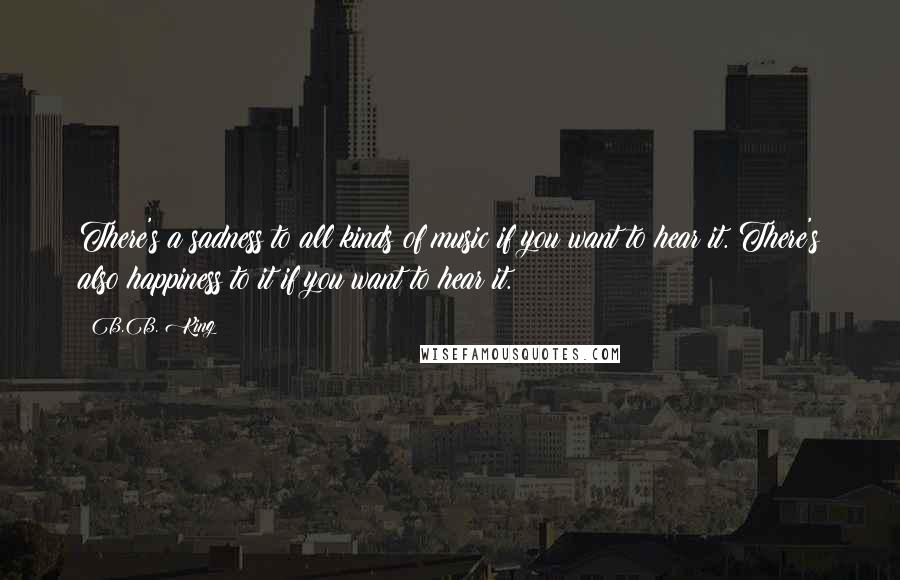 B.B. King Quotes: There's a sadness to all kinds of music if you want to hear it. There's also happiness to it if you want to hear it.