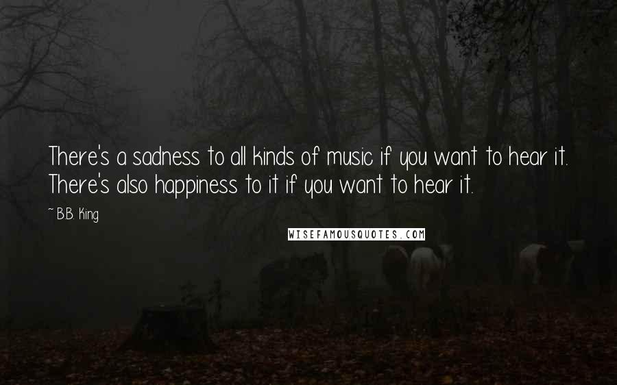 B.B. King Quotes: There's a sadness to all kinds of music if you want to hear it. There's also happiness to it if you want to hear it.