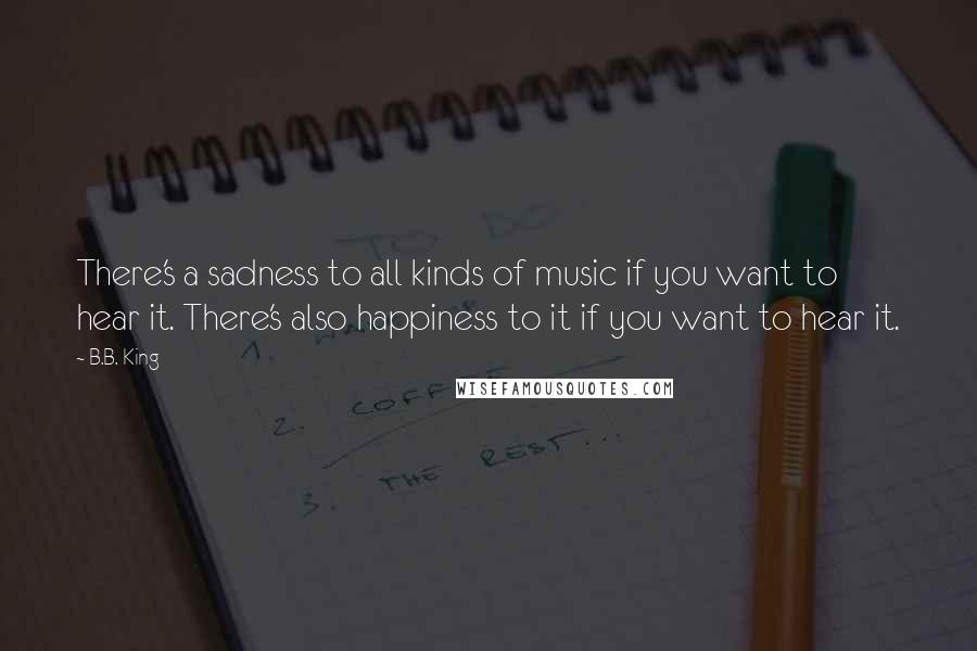 B.B. King Quotes: There's a sadness to all kinds of music if you want to hear it. There's also happiness to it if you want to hear it.