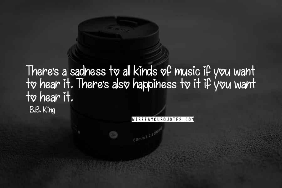 B.B. King Quotes: There's a sadness to all kinds of music if you want to hear it. There's also happiness to it if you want to hear it.