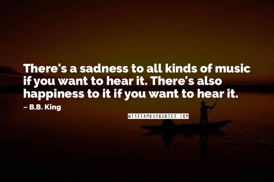 B.B. King Quotes: There's a sadness to all kinds of music if you want to hear it. There's also happiness to it if you want to hear it.