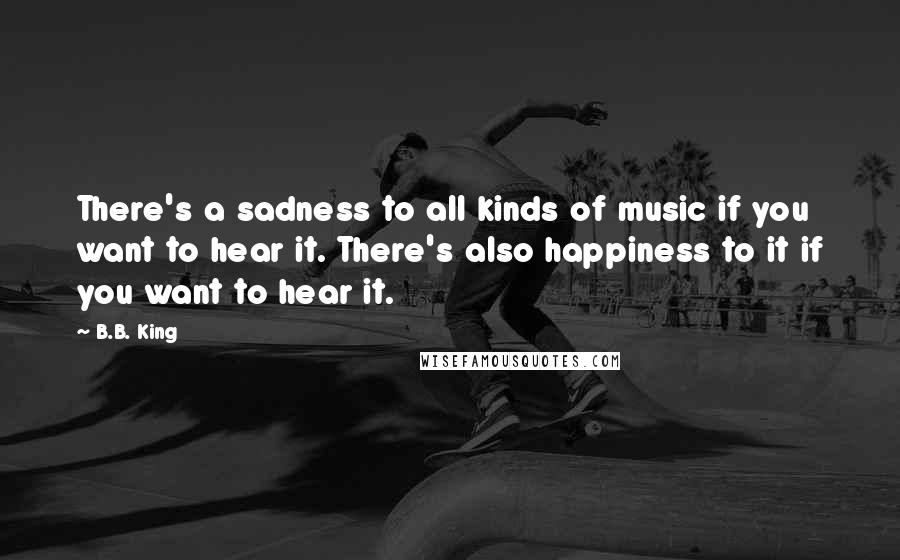 B.B. King Quotes: There's a sadness to all kinds of music if you want to hear it. There's also happiness to it if you want to hear it.