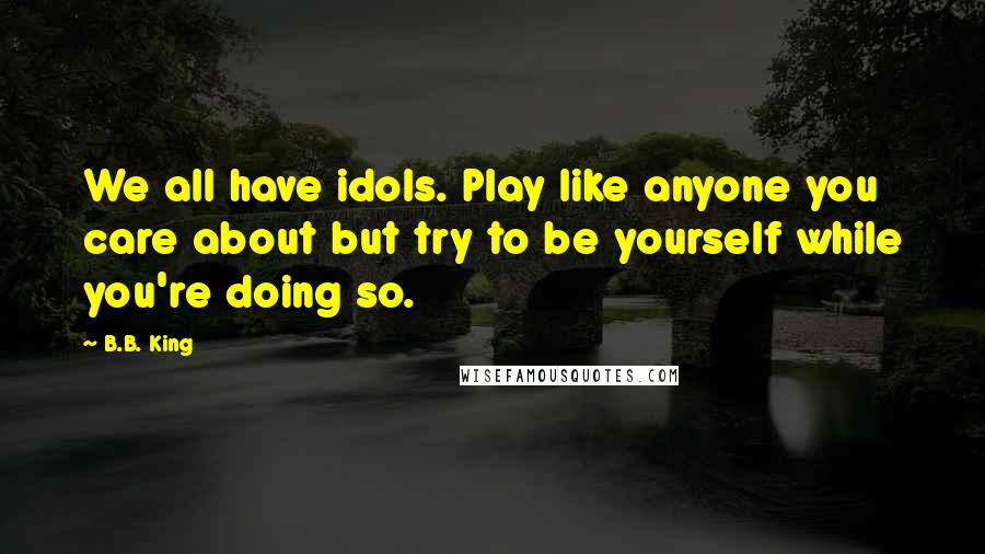 B.B. King Quotes: We all have idols. Play like anyone you care about but try to be yourself while you're doing so.