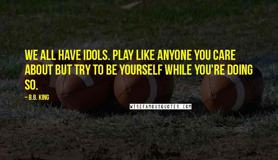 B.B. King Quotes: We all have idols. Play like anyone you care about but try to be yourself while you're doing so.