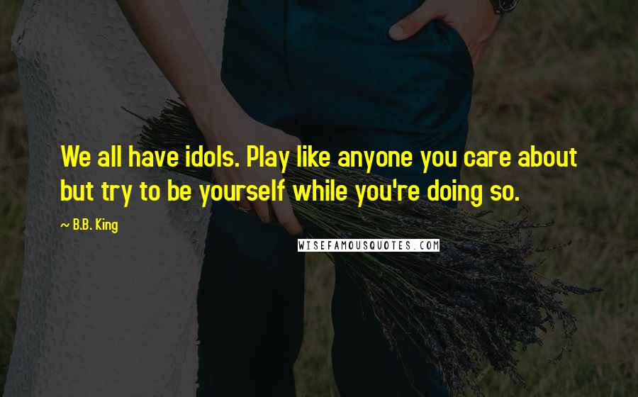 B.B. King Quotes: We all have idols. Play like anyone you care about but try to be yourself while you're doing so.