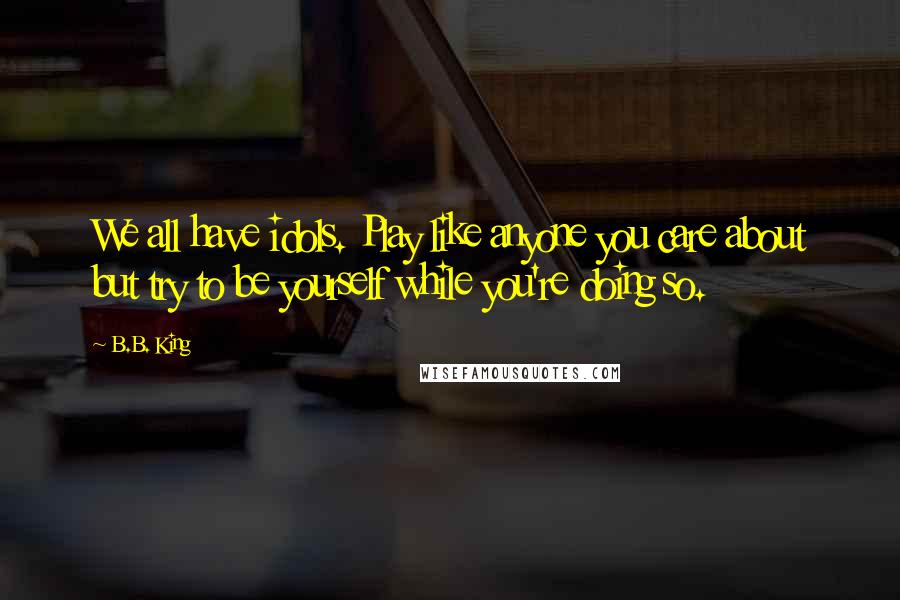 B.B. King Quotes: We all have idols. Play like anyone you care about but try to be yourself while you're doing so.