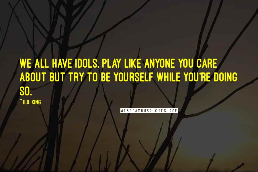 B.B. King Quotes: We all have idols. Play like anyone you care about but try to be yourself while you're doing so.