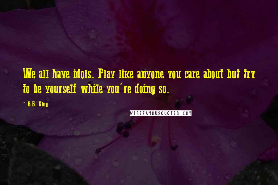 B.B. King Quotes: We all have idols. Play like anyone you care about but try to be yourself while you're doing so.