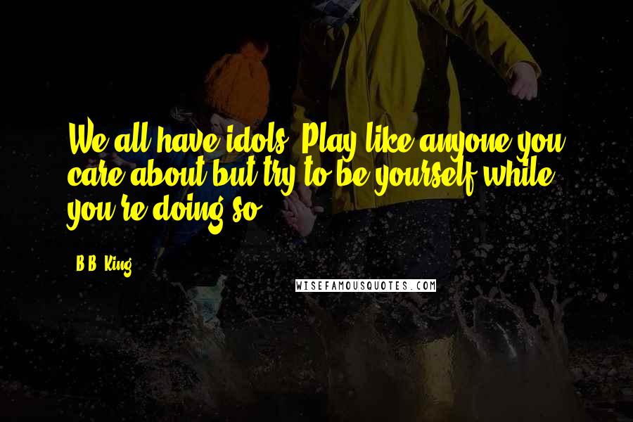 B.B. King Quotes: We all have idols. Play like anyone you care about but try to be yourself while you're doing so.