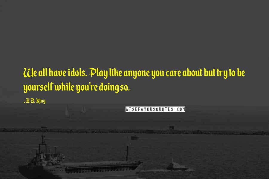 B.B. King Quotes: We all have idols. Play like anyone you care about but try to be yourself while you're doing so.