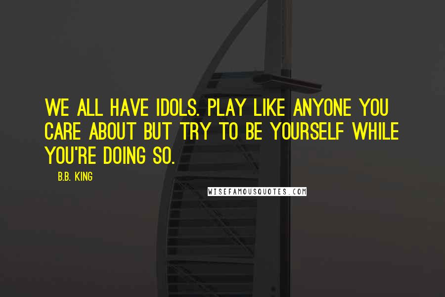 B.B. King Quotes: We all have idols. Play like anyone you care about but try to be yourself while you're doing so.