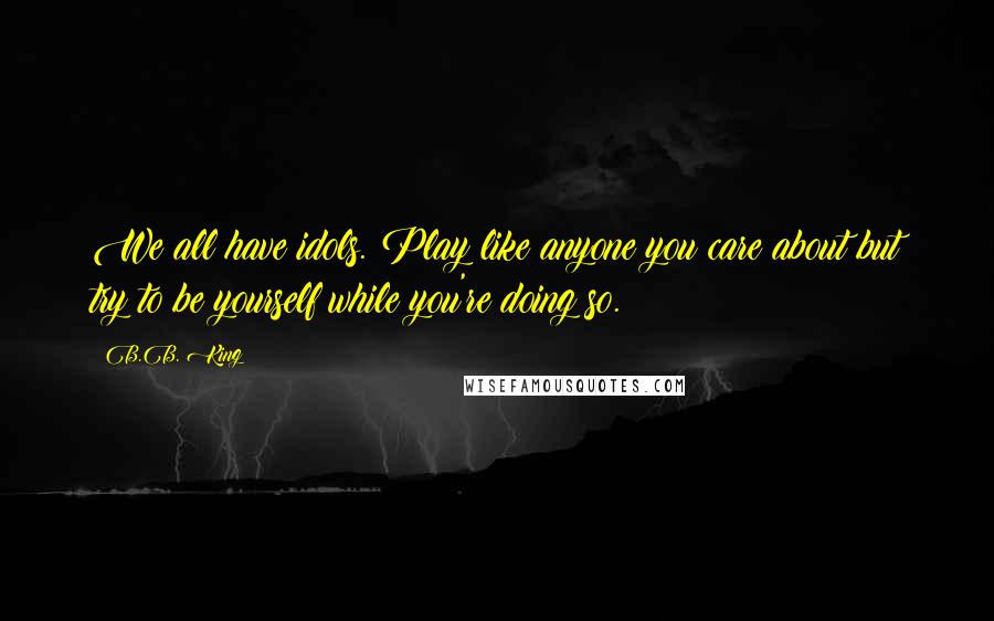 B.B. King Quotes: We all have idols. Play like anyone you care about but try to be yourself while you're doing so.