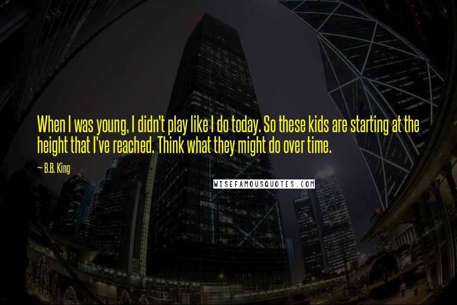 B.B. King Quotes: When I was young, I didn't play like I do today. So these kids are starting at the height that I've reached. Think what they might do over time.