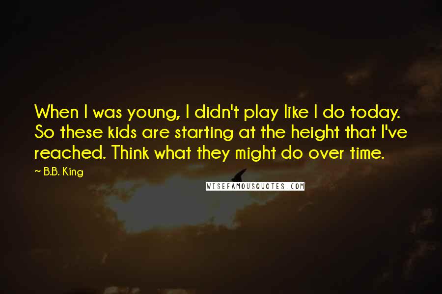 B.B. King Quotes: When I was young, I didn't play like I do today. So these kids are starting at the height that I've reached. Think what they might do over time.