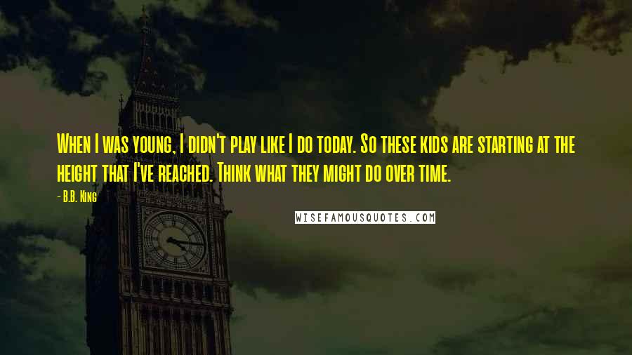 B.B. King Quotes: When I was young, I didn't play like I do today. So these kids are starting at the height that I've reached. Think what they might do over time.