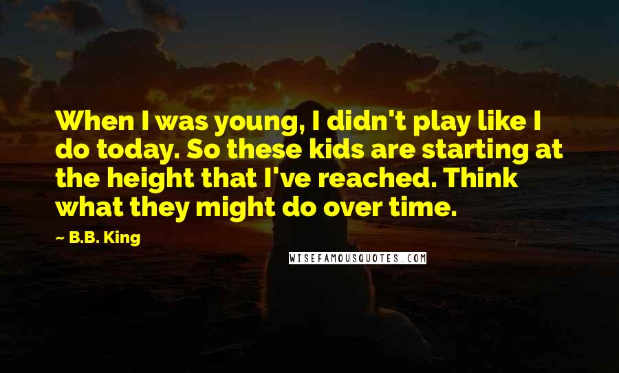 B.B. King Quotes: When I was young, I didn't play like I do today. So these kids are starting at the height that I've reached. Think what they might do over time.