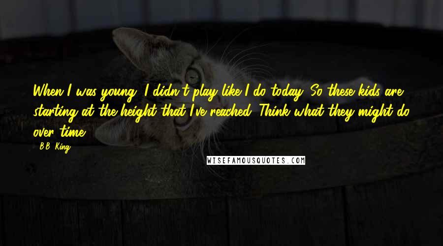 B.B. King Quotes: When I was young, I didn't play like I do today. So these kids are starting at the height that I've reached. Think what they might do over time.