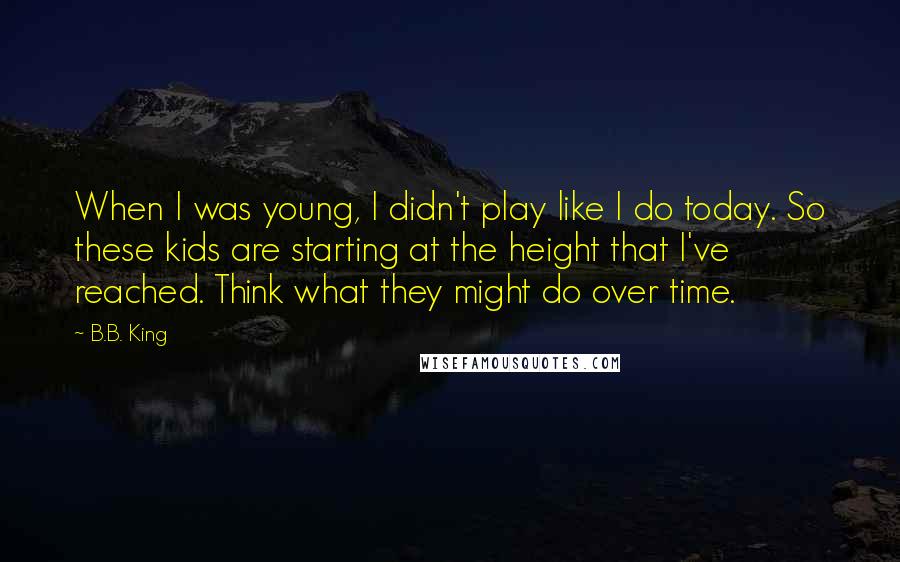 B.B. King Quotes: When I was young, I didn't play like I do today. So these kids are starting at the height that I've reached. Think what they might do over time.