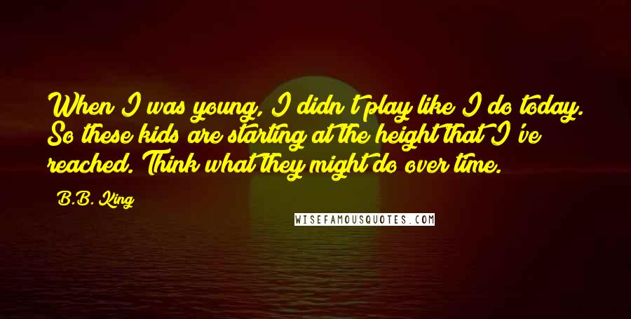 B.B. King Quotes: When I was young, I didn't play like I do today. So these kids are starting at the height that I've reached. Think what they might do over time.