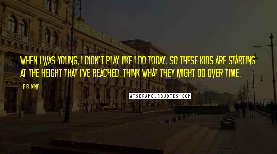 B.B. King Quotes: When I was young, I didn't play like I do today. So these kids are starting at the height that I've reached. Think what they might do over time.