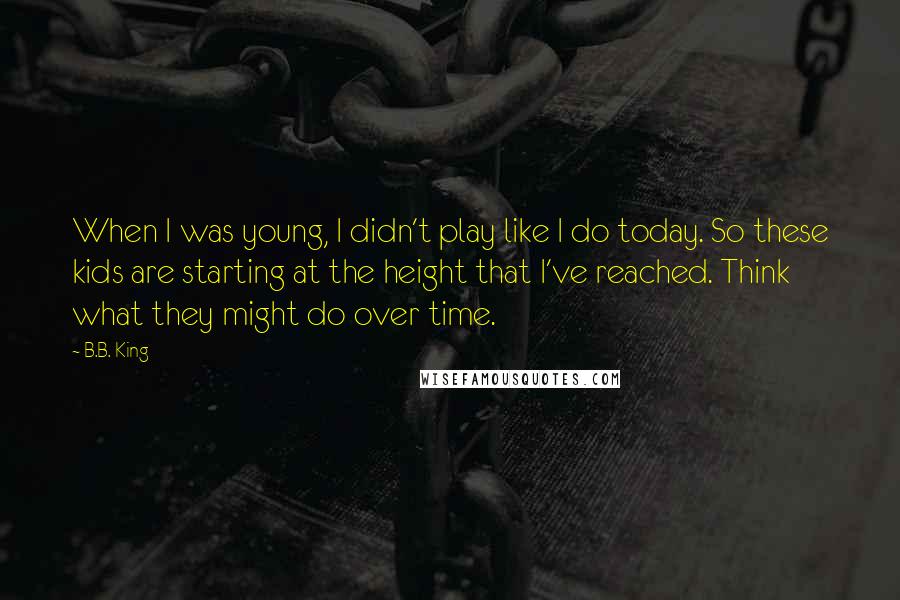 B.B. King Quotes: When I was young, I didn't play like I do today. So these kids are starting at the height that I've reached. Think what they might do over time.