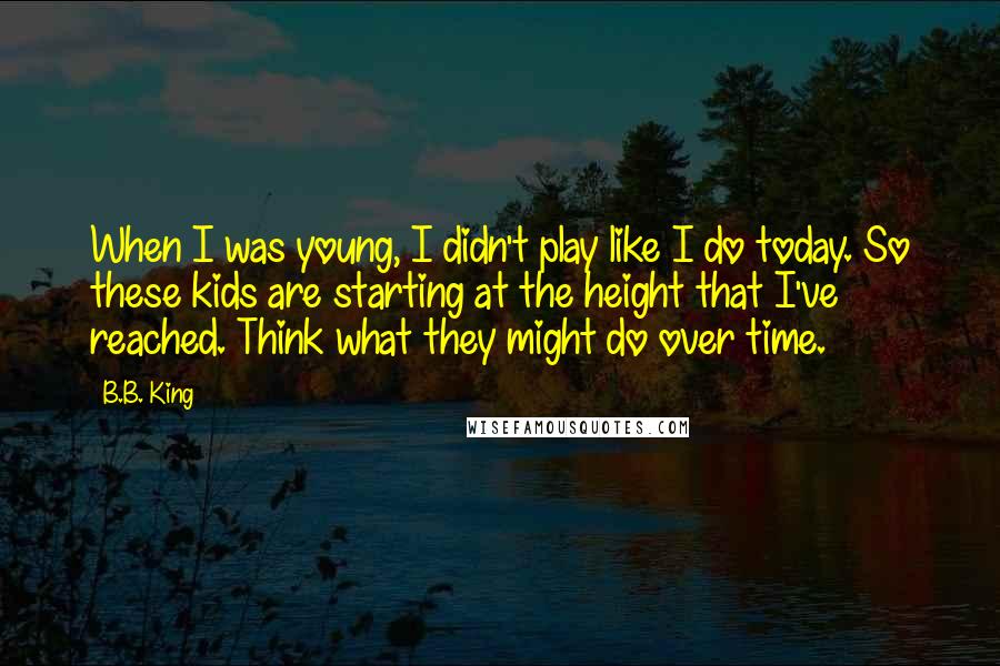 B.B. King Quotes: When I was young, I didn't play like I do today. So these kids are starting at the height that I've reached. Think what they might do over time.