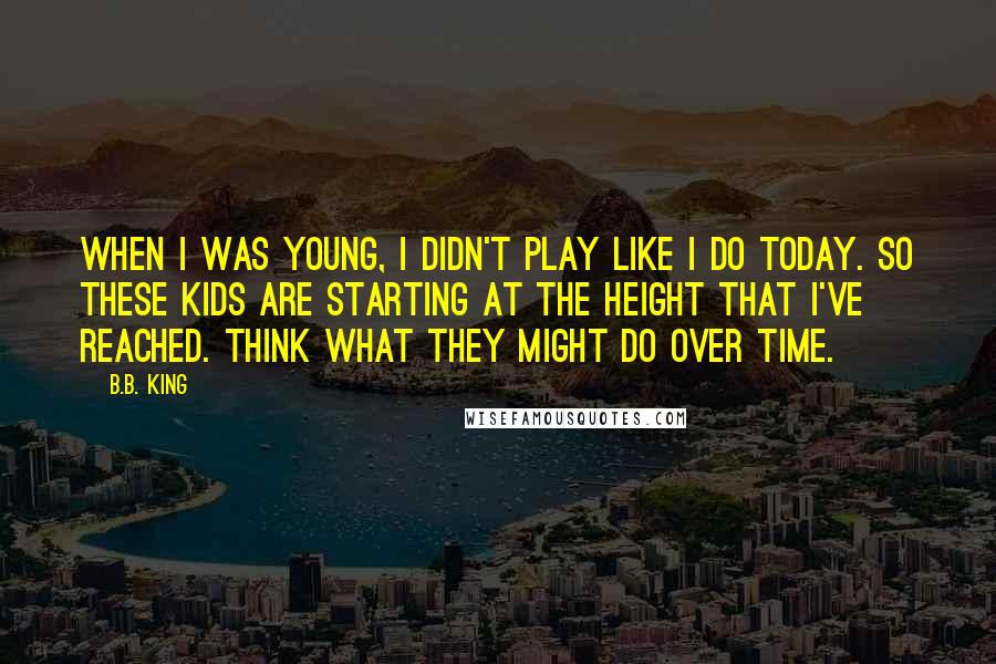 B.B. King Quotes: When I was young, I didn't play like I do today. So these kids are starting at the height that I've reached. Think what they might do over time.