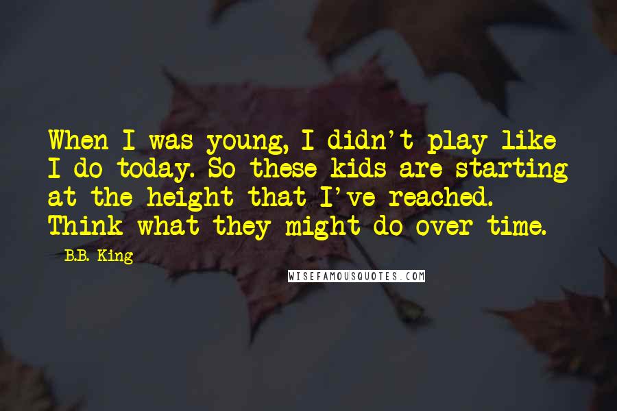 B.B. King Quotes: When I was young, I didn't play like I do today. So these kids are starting at the height that I've reached. Think what they might do over time.