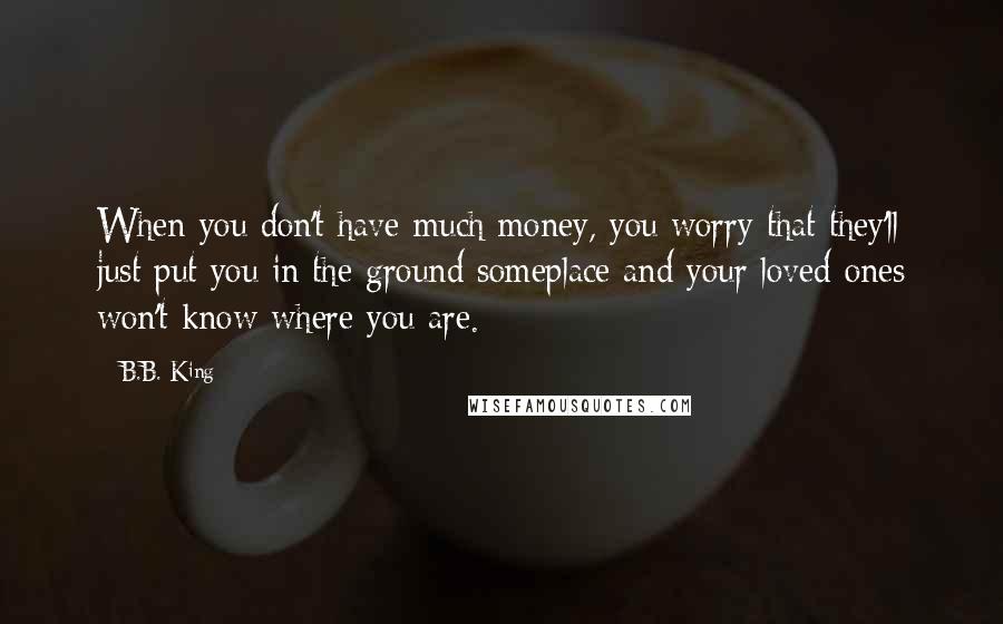 B.B. King Quotes: When you don't have much money, you worry that they'll just put you in the ground someplace and your loved ones won't know where you are.